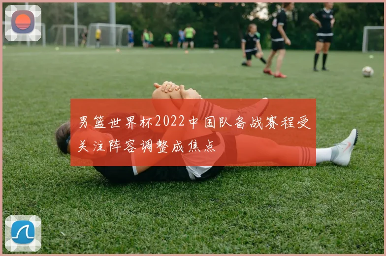 男篮世界杯2022中国队备战赛程受关注阵容调整成焦点