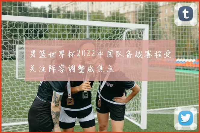 男篮世界杯2022中国队备战赛程受关注阵容调整成焦点