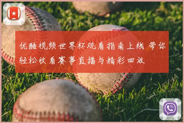 优酷视频世界杯观看指南上线 带你轻松收看赛事直播与精彩回放