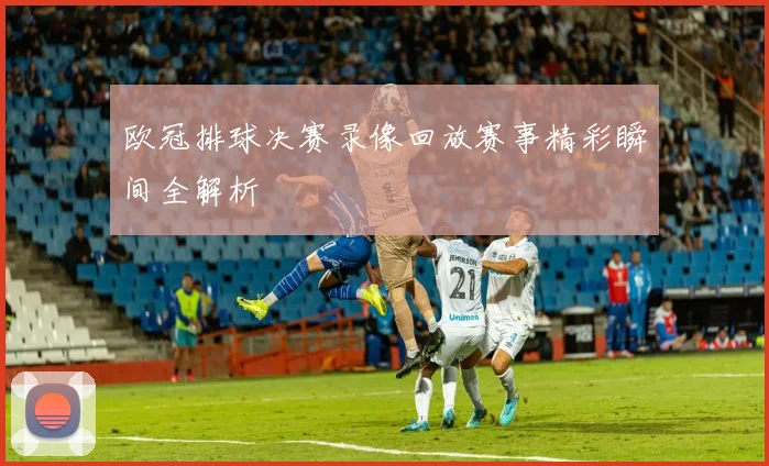 欧冠排球决赛录像回放赛事精彩瞬间全解析