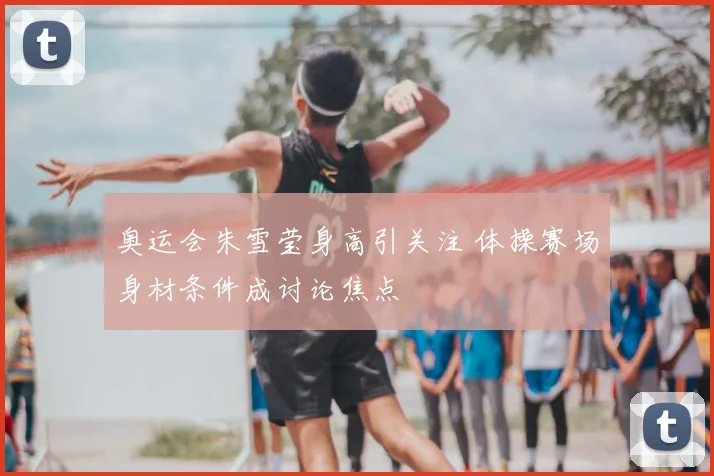 奥运会朱雪莹身高引关注 体操赛场身材条件成讨论焦点