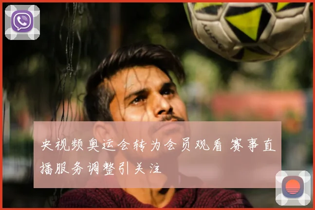 央视频奥运会转为会员观看 赛事直播服务调整引关注