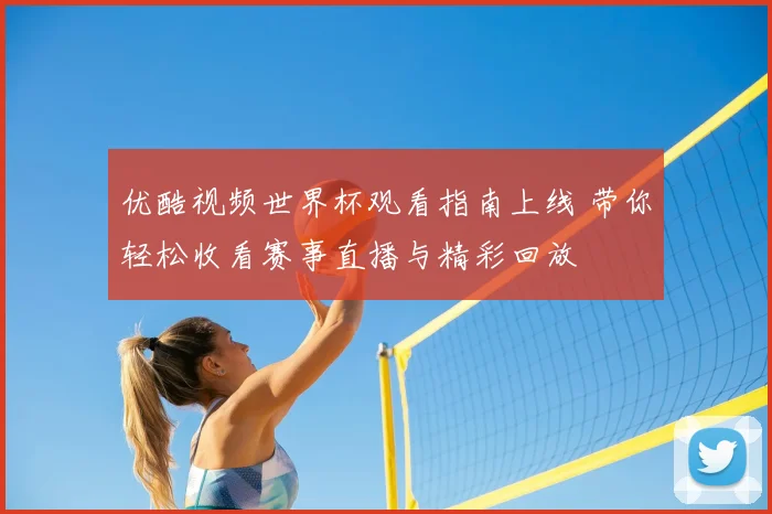 优酷视频世界杯观看指南上线 带你轻松收看赛事直播与精彩回放