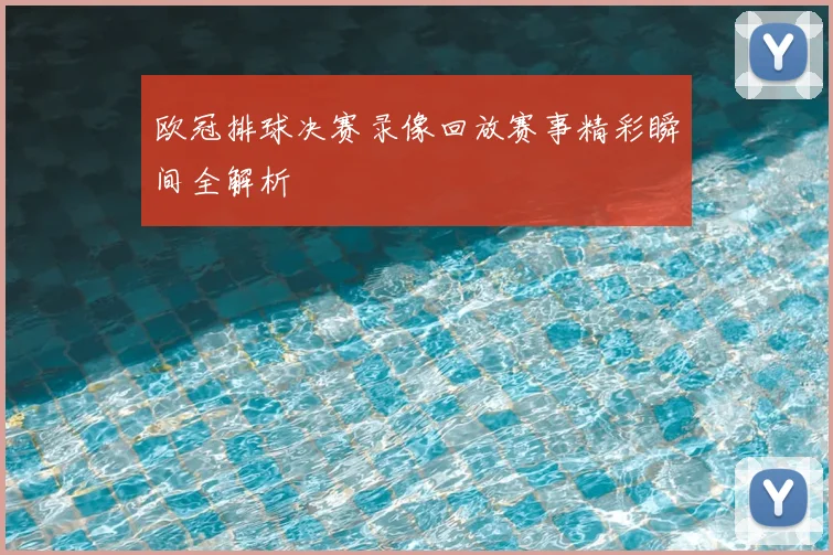 欧冠排球决赛录像回放赛事精彩瞬间全解析