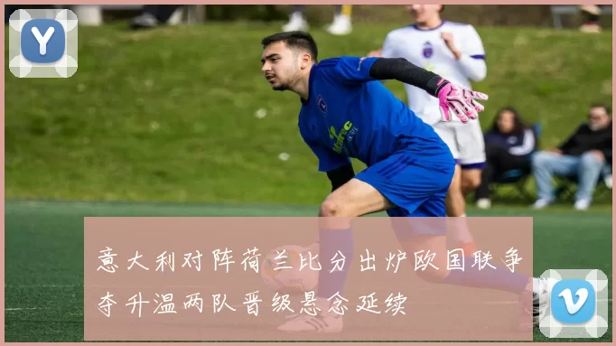 意大利对阵荷兰比分出炉欧国联争夺升温两队晋级悬念延续