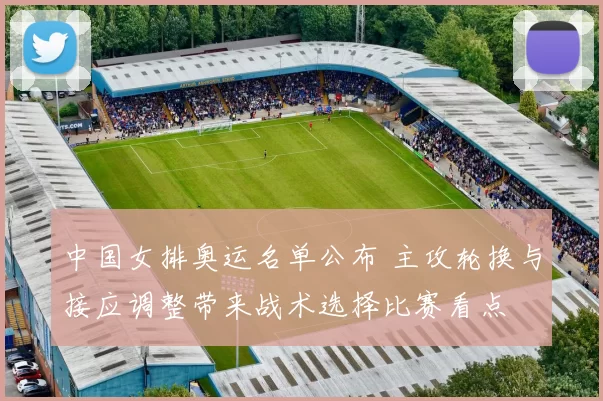 中国女排奥运名单公布 主攻轮换与接应调整带来战术选择比赛看点