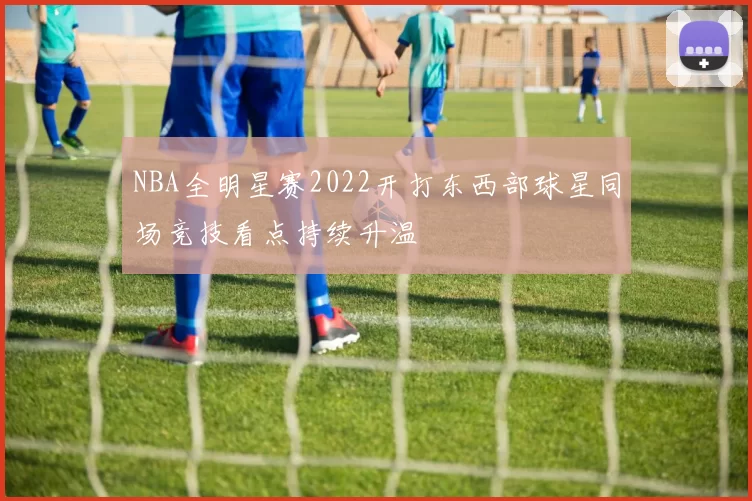 NBA全明星赛2022开打东西部球星同场竞技看点持续升温