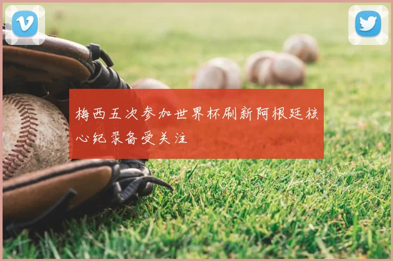 梅西五次参加世界杯刷新阿根廷核心纪录备受关注