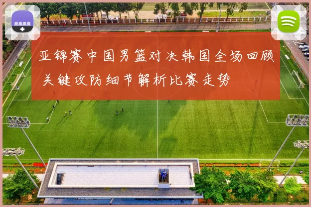 亚锦赛中国男篮对决韩国全场回顾 关键攻防细节解析比赛走势