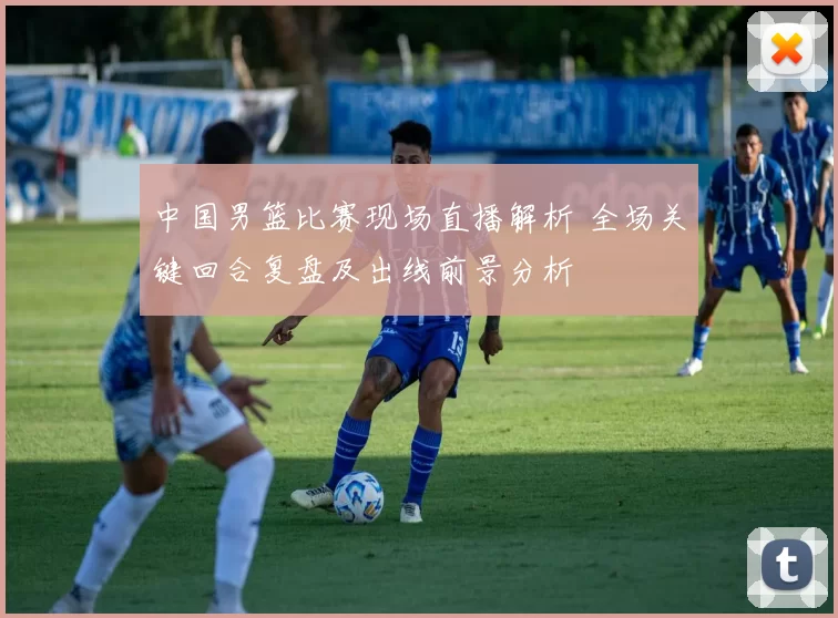 中国男篮比赛现场直播解析 全场关键回合复盘及出线前景分析