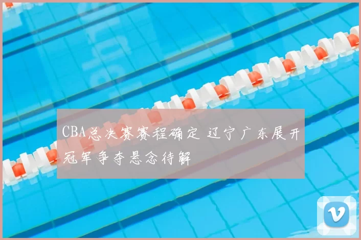 CBA总决赛赛程确定 辽宁广东展开冠军争夺悬念待解