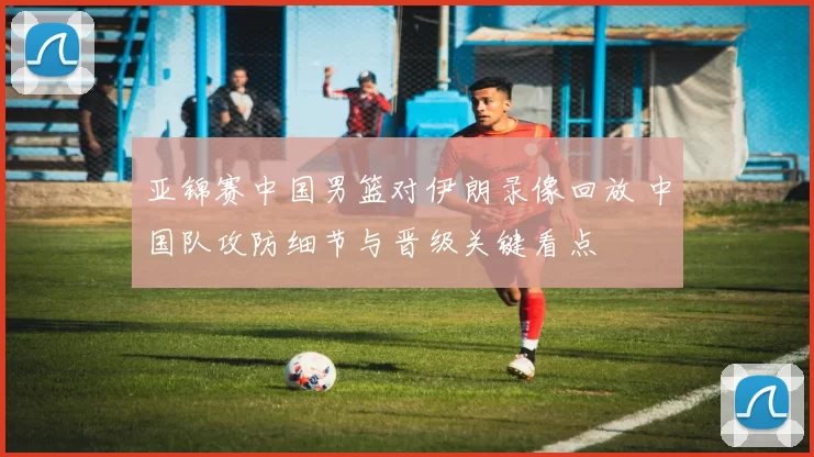亚锦赛中国男篮对伊朗录像回放 中国队攻防细节与晋级关键看点