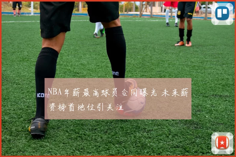 NBA年薪最高球员合同曝光 未来薪资榜首地位引关注