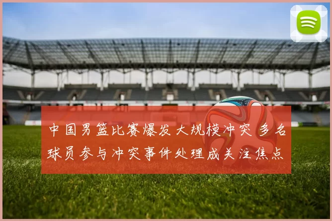 中国男篮比赛爆发大规模冲突 多名球员参与冲突事件处理成关注焦点