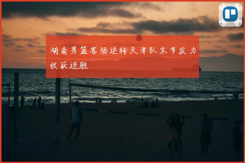 湖南男篮客场逆转天津队末节发力收获连胜