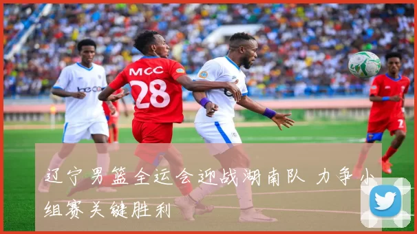 辽宁男篮全运会迎战湖南队 力争小组赛关键胜利