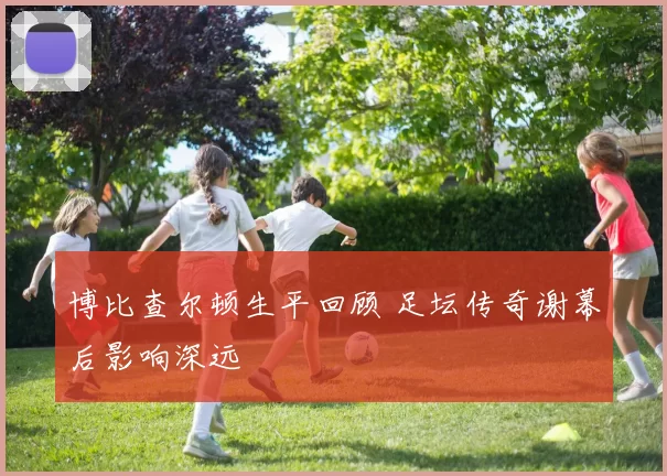 博比查尔顿生平回顾 足坛传奇谢幕后影响深远