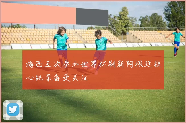 梅西五次参加世界杯刷新阿根廷核心纪录备受关注