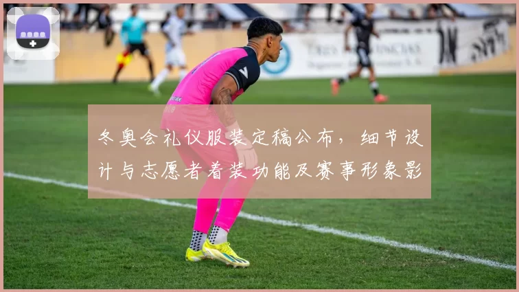 冬奥会礼仪服装定稿公布，细节设计与志愿者着装功能及赛事形象影响