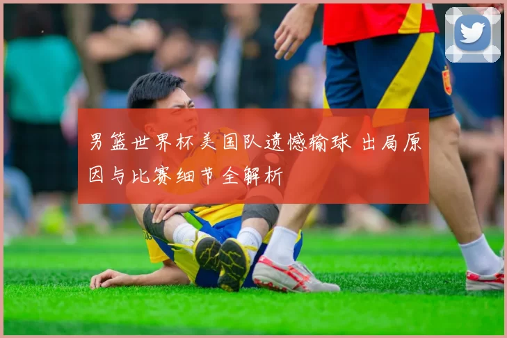 男篮世界杯美国队遗憾输球 出局原因与比赛细节全解析