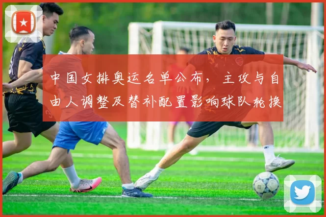 中国女排奥运名单公布，主攻与自由人调整及替补配置影响球队轮换深度