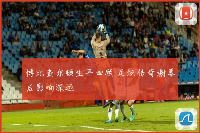 博比查尔顿生平回顾 足坛传奇谢幕后影响深远
