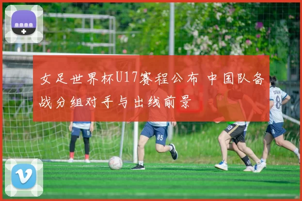 女足世界杯U17赛程公布 中国队备战分组对手与出线前景