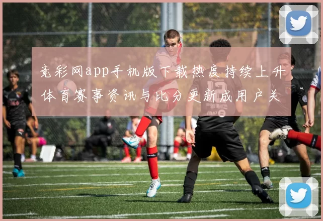 竞彩网app手机版下载热度持续上升 体育赛事资讯与比分更新成用户关注重点