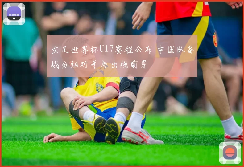 女足世界杯U17赛程公布 中国队备战分组对手与出线前景