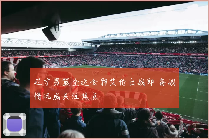 辽宁男篮全运会郭艾伦出战即 备战情况成关注焦点
