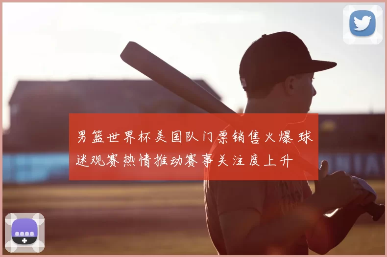 男篮世界杯美国队门票销售火爆 球迷观赛热情推动赛事关注度上升