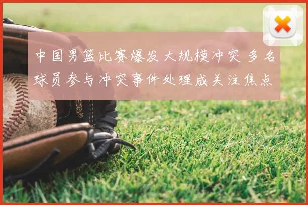 中国男篮比赛爆发大规模冲突 多名球员参与冲突事件处理成关注焦点