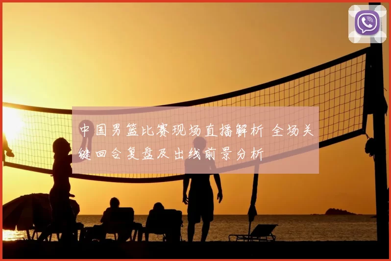 中国男篮比赛现场直播解析 全场关键回合复盘及出线前景分析