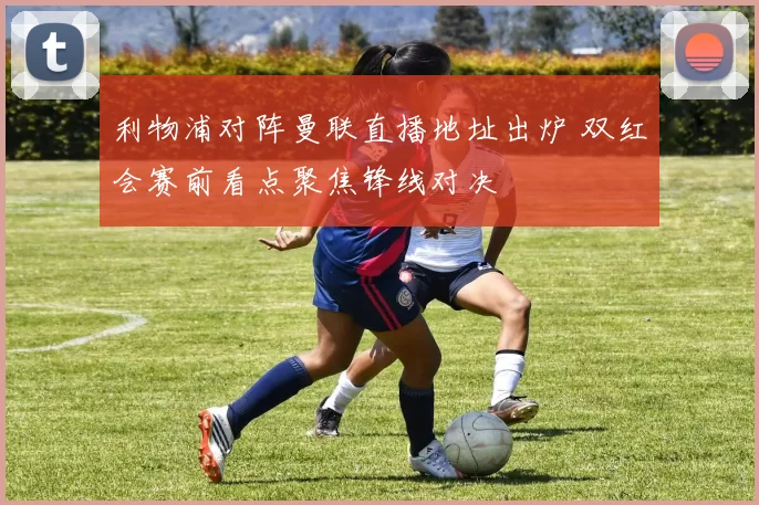 利物浦对阵曼联直播地址出炉 双红会赛前看点聚焦锋线对决