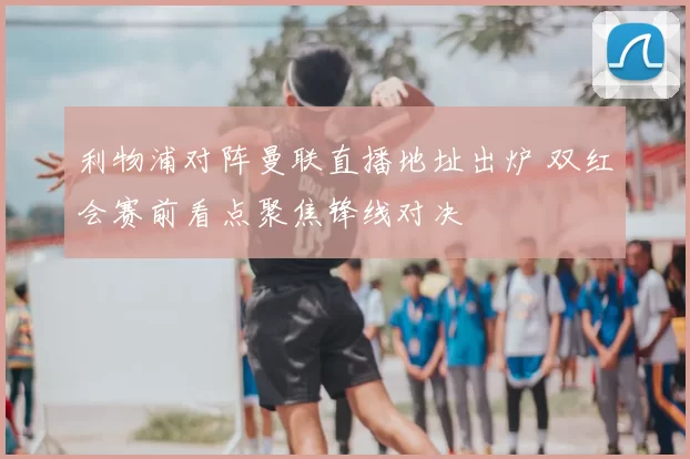 利物浦对阵曼联直播地址出炉 双红会赛前看点聚焦锋线对决