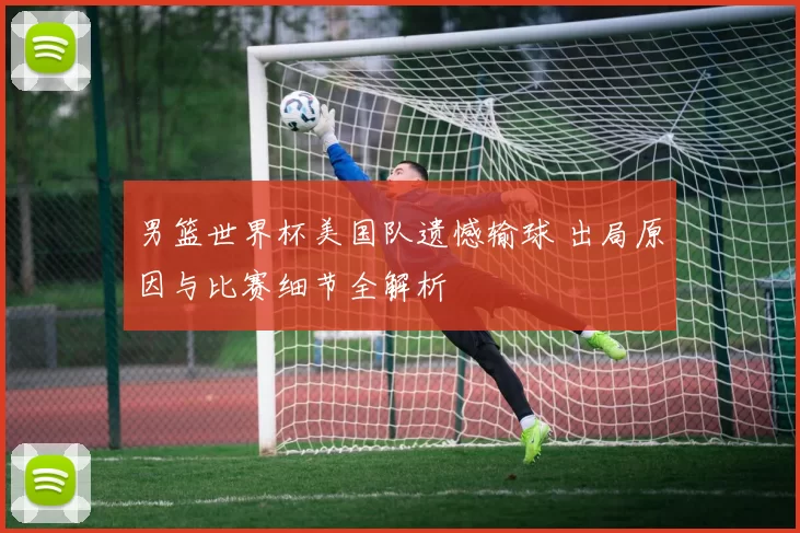 男篮世界杯美国队遗憾输球 出局原因与比赛细节全解析